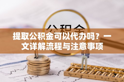 唐河提取公积金可以代办吗？一文详解流程与注意事项