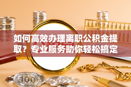 唐河如何高效办理离职公积金提取？专业服务助你轻松搞定
