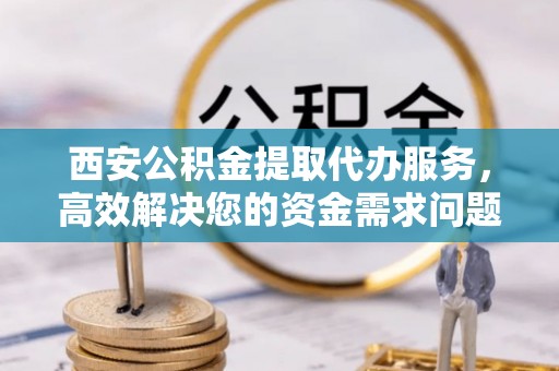 唐河西安公积金提取代办服务，高效解决您的资金需求问题