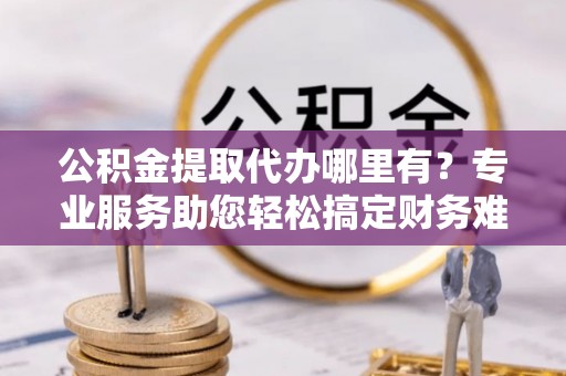 唐河公积金提取代办哪里有？专业服务助您轻松搞定财务难题